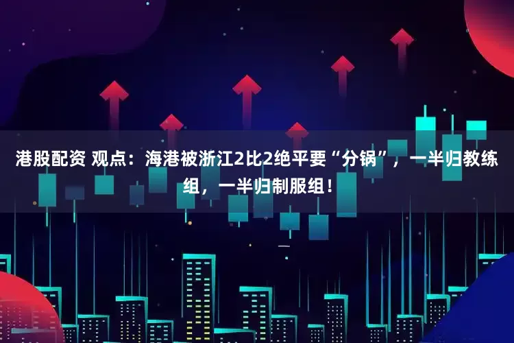 港股配资 观点：海港被浙江2比2绝平要“分锅”，一半归教练组，一半归制服组！