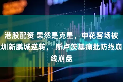 港股配资 果然是克星，申花客场被深圳新鹏城逆转， 斯卢茨基痛批防线崩盘