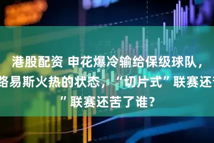 港股配资 申花爆冷输给保级球队，可惜了路易斯火热的状态，“切片式”联赛还苦了谁？