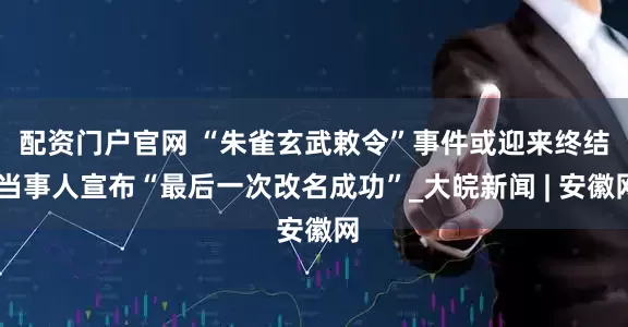配资门户官网 ﻿“朱雀玄武敕令”事件或迎来终结 当事人宣布“最后一次改名成功”_大皖新闻 | 安徽网