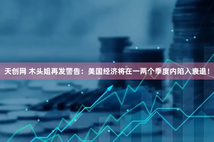 天创网 木头姐再发警告：美国经济将在一两个季度内陷入衰退！