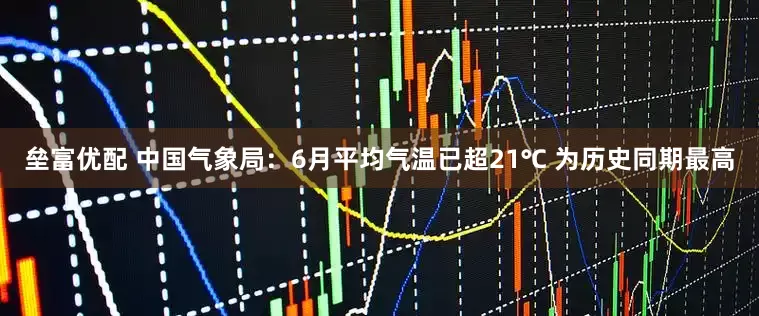 垒富优配 中国气象局：6月平均气温已超21℃ 为历史同期最高