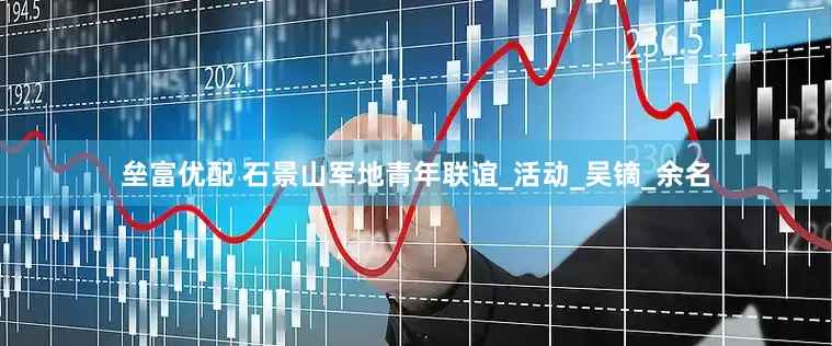 垒富优配 石景山军地青年联谊_活动_吴镝_余名