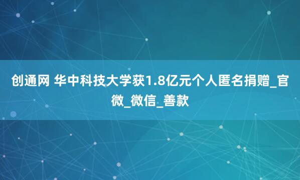 创通网 华中科技大学获1.8亿元个人匿名捐赠_官微_微信_善款