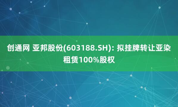 创通网 亚邦股份(603188.SH): 拟挂牌转让亚染租赁100%股权
