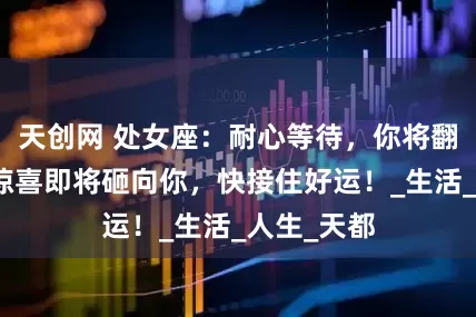 天创网 处女座：耐心等待，你将翻身，巨大惊喜即将砸向你，快接住好运！_生活_人生_天都