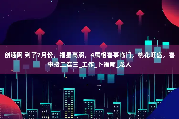 创通网 到了7月份，福星高照，4属相喜事临门，桃花旺盛，喜事接二连三_工作_卜语师_龙人