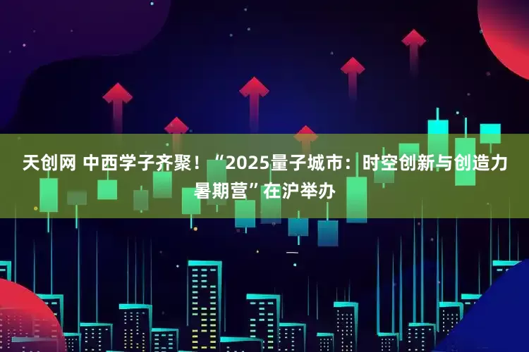 天创网 中西学子齐聚！“2025量子城市：时空创新与创造力暑期营”在沪举办