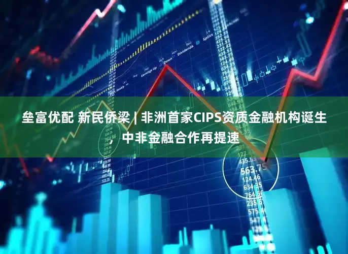 垒富优配 新民侨梁 | 非洲首家CIPS资质金融机构诞生，中非金融合作再提速