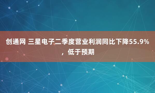创通网 三星电子二季度营业利润同比下降55.9%，低于预期