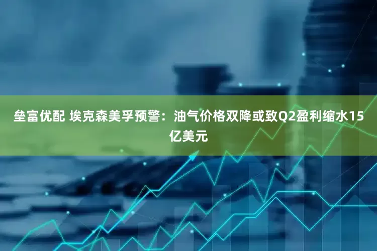垒富优配 埃克森美孚预警：油气价格双降或致Q2盈利缩水15亿美元