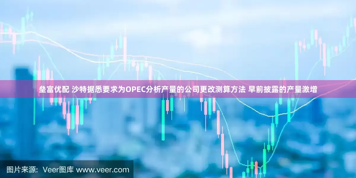 垒富优配 沙特据悉要求为OPEC分析产量的公司更改测算方法 早前披露的产量激增