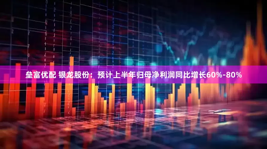 垒富优配 银龙股份：预计上半年归母净利润同比增长60%-80%