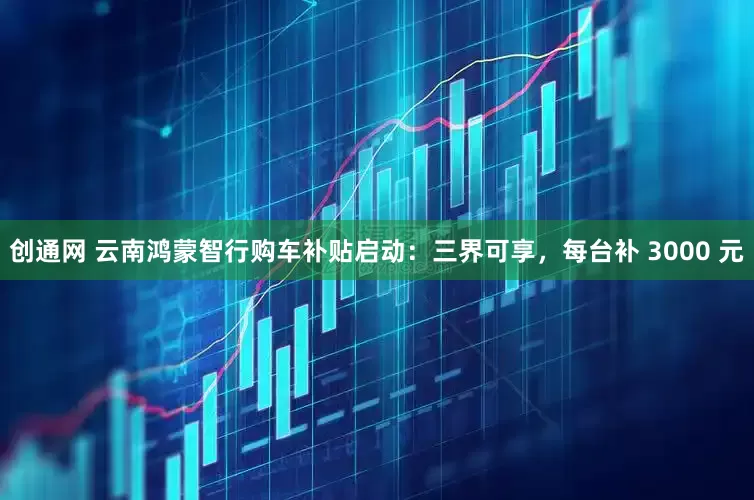 创通网 云南鸿蒙智行购车补贴启动：三界可享，每台补 3000 元