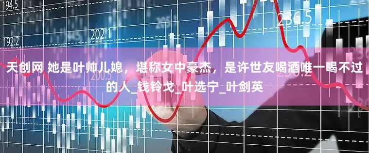 天创网 她是叶帅儿媳，堪称女中豪杰，是许世友喝酒唯一喝不过的人_钱铃戈_叶选宁_叶剑英