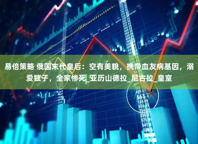 易倍策略 俄国末代皇后：空有美貌，携带血友病基因，溺爱独子，全家惨死_亚历山德拉_尼古拉_皇室