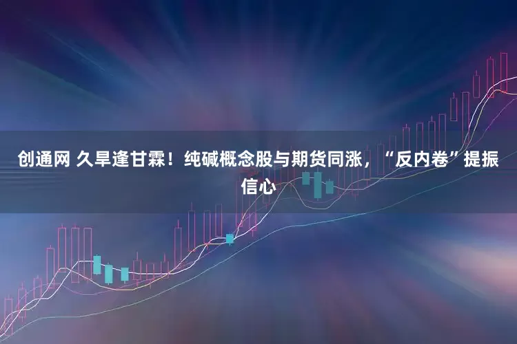 创通网 久旱逢甘霖！纯碱概念股与期货同涨，“反内卷”提振信心
