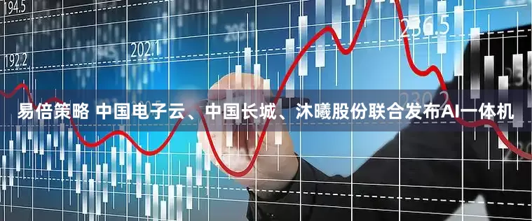 易倍策略 中国电子云、中国长城、沐曦股份联合发布AI一体机