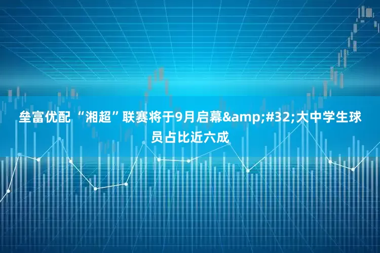 垒富优配 “湘超”联赛将于9月启幕&#32;大中学生球员占比近六成